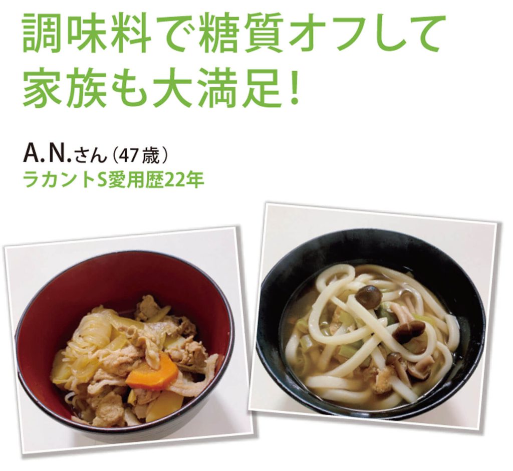 調味料で糖質オフして家族も大満足
A.N.さん（47歳）ラカントS愛用歴22年
みりんの代わりにラカントSで作った肉じゃがとうどん。