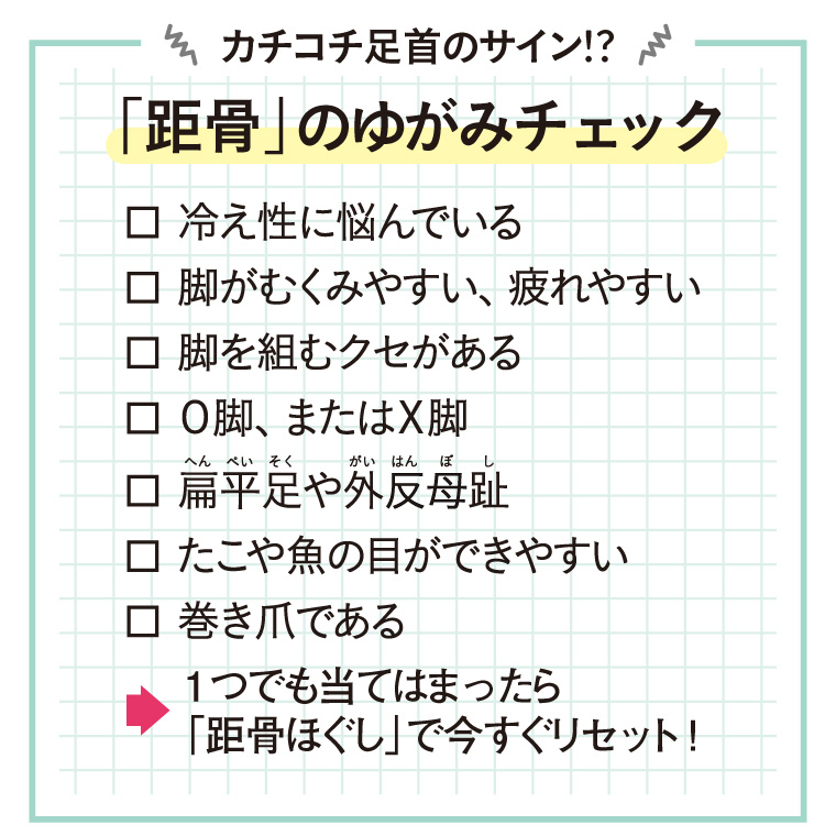 距骨のゆがみチェック
・冷え性に悩んでいる
・脚がむくみやすい、疲れやすい
・脚を組むクセがある
・O脚またはX脚
・扁平足や外反母趾
・たこや魚の目ができやすい
・巻き爪である