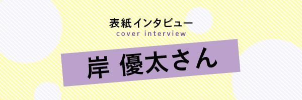 岸優太さん｜表紙インタビュー